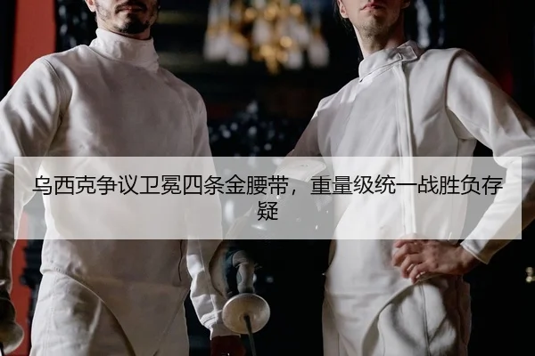 乌西克争议卫冕四条金腰带，重量级统一战胜负存疑